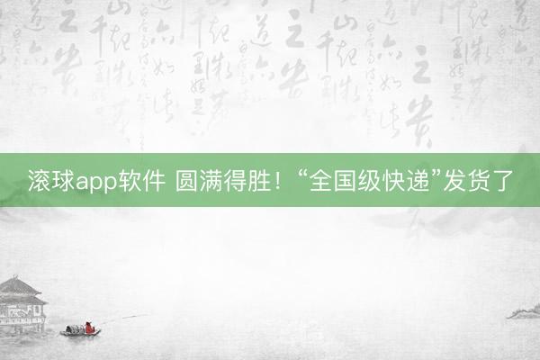 滚球app软件 圆满得胜！“全国级快递”发货了