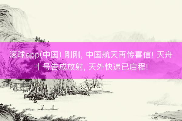 滚球app(中国) 刚刚， 中国航天再传喜信! 天舟十号告成放射， 天外快递已启程!