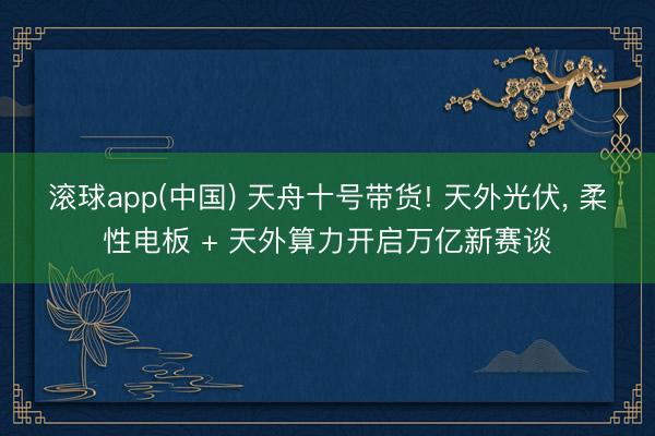 滚球app(中国) 天舟十号带货! 天外光伏, 柔性电板 + 天外算力开启万亿新赛谈