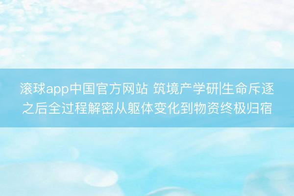 滚球app中国官方网站 筑境产学研|生命斥逐之后全过程解密从躯体变化到物资终极归宿