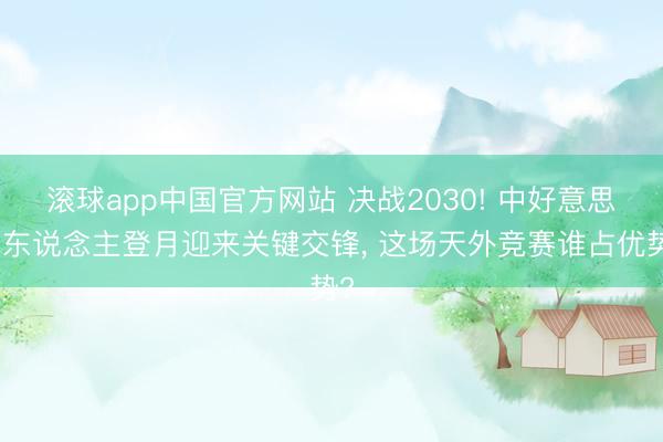 滚球app中国官方网站 决战2030! 中好意思载东说念主登月迎来关键交锋， 这场天外竞赛谁占优势?