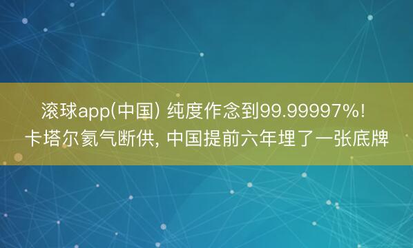 滚球app(中国) 纯度作念到99.99997%! 卡塔尔氦气断供, 中国提前六年埋了一张底牌