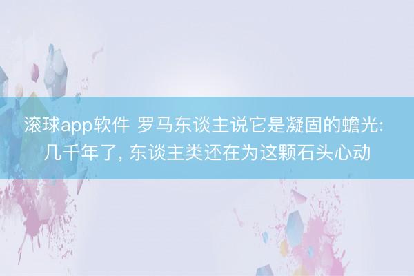 滚球app软件 罗马东谈主说它是凝固的蟾光: 几千年了， 东谈主类还在为这颗石头心动