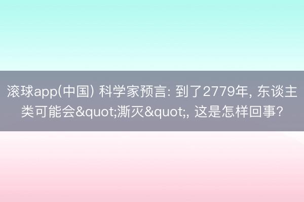 滚球app(中国) 科学家预言: 到了2779年， 东谈主类可能会"澌灭"， 这是怎样回事?