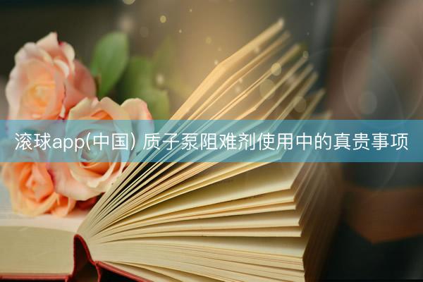滚球app(中国) 质子泵阻难剂使用中的真贵事项