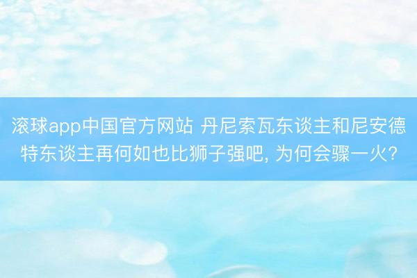 滚球app中国官方网站 丹尼索瓦东谈主和尼安德特东谈主再何如也比狮子强吧， 为何会骤一火?