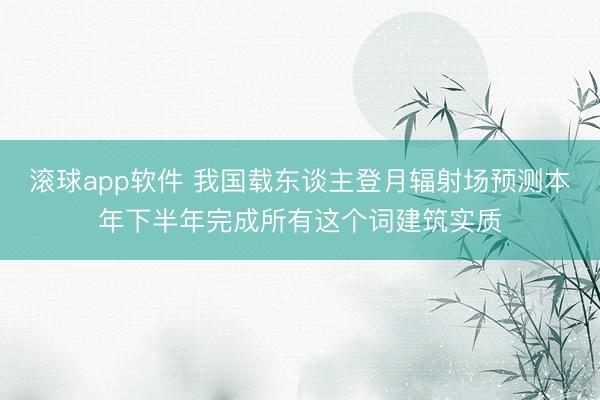 滚球app软件 我国载东谈主登月辐射场预测本年下半年完成所有这个词建筑实质