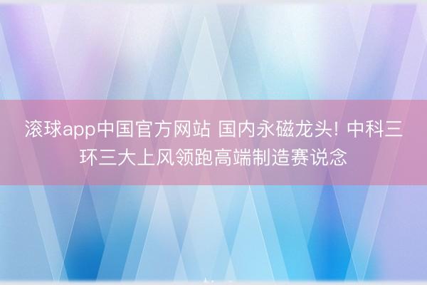 滚球app中国官方网站 国内永磁龙头! 中科三环三大上风领跑高端制造赛说念