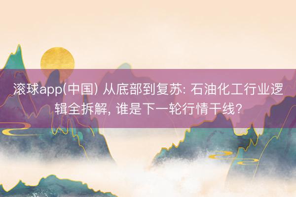 滚球app(中国) 从底部到复苏: 石油化工行业逻辑全拆解， 谁是下一轮行情干线?