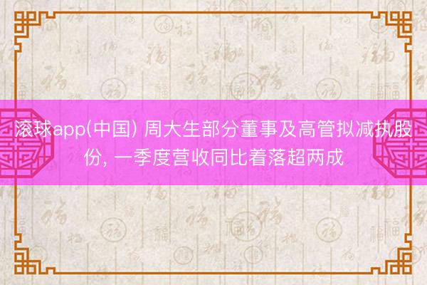 滚球app(中国) 周大生部分董事及高管拟减执股份， 一季度营收同比着落超两成