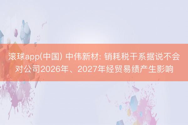 滚球app(中国) 中伟新材: 销耗税干系据说不会对公司2026年、2027年经贸易绩产生影响