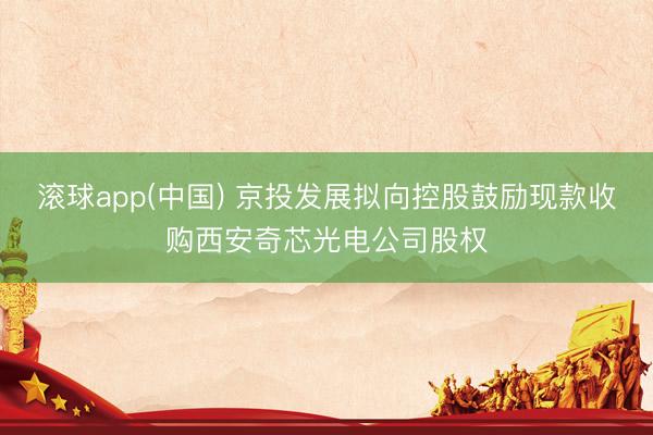 滚球app(中国) 京投发展拟向控股鼓励现款收购西安奇芯光电公司股权