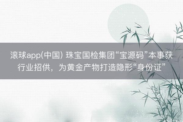 滚球app(中国) 珠宝国检集团“宝源码”本事获行业招供，为黄金产物打造隐形“身份证”