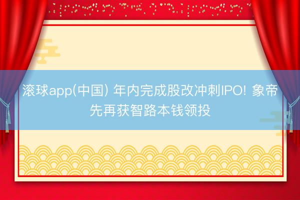 滚球app(中国) 年内完成股改冲刺IPO! 象帝先再获智路本钱领投