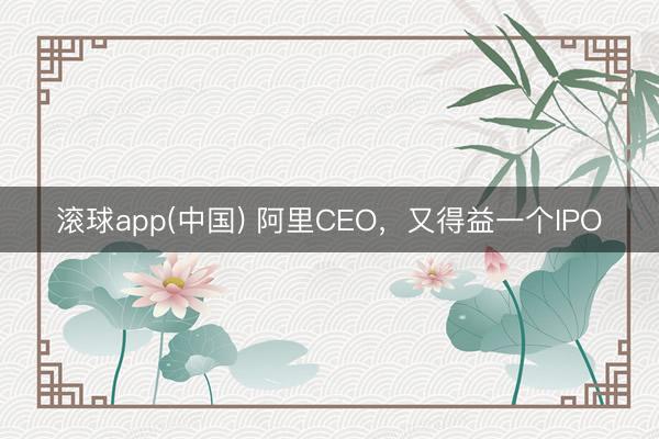 滚球app(中国) 阿里CEO，又得益一个IPO
