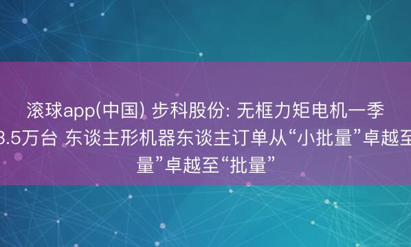 滚球app(中国) 步科股份: 无框力矩电机一季度出货3.5万台 东谈主形机器东谈主订单从“小批量”卓越至“批量”