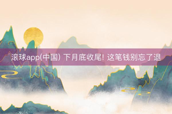 滚球app(中国) 下月底收尾! 这笔钱别忘了退