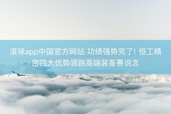 滚球app中国官方网站 功绩强势完了! 恒工精密四大优势领跑高端装备赛说念