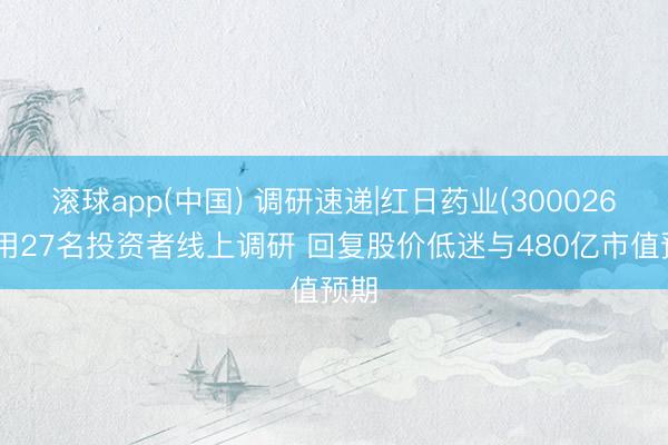 滚球app(中国) 调研速递|红日药业(300026)采用27名投资者线上调研 回复股价低迷与480亿市值预期