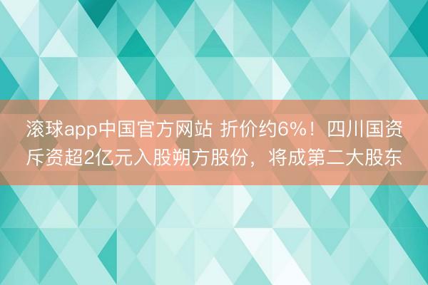滚球app中国官方网站 折价约6%！四川国资斥资超2亿元入股朔方股份，将成第二大股东