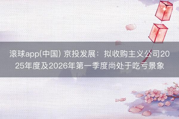滚球app(中国) 京投发展：拟收购主义公司2025年度及2026年第一季度尚处于吃亏景象