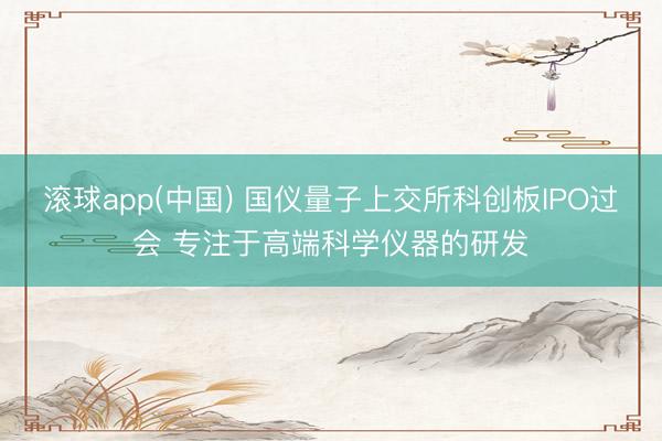 滚球app(中国) 国仪量子上交所科创板IPO过会 专注于高端科学仪器的研发