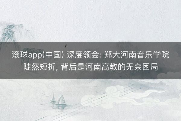 滚球app(中国) 深度领会: 郑大河南音乐学院陡然短折， 背后是河南高教的无奈困局