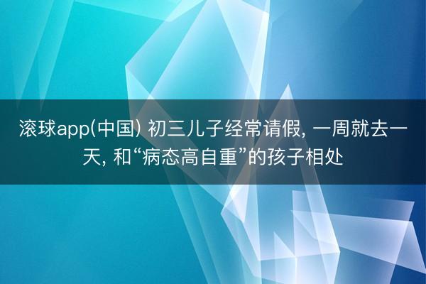 滚球app(中国) 初三儿子经常请假， 一周就去一天， 和“病态高自重”的孩子相处