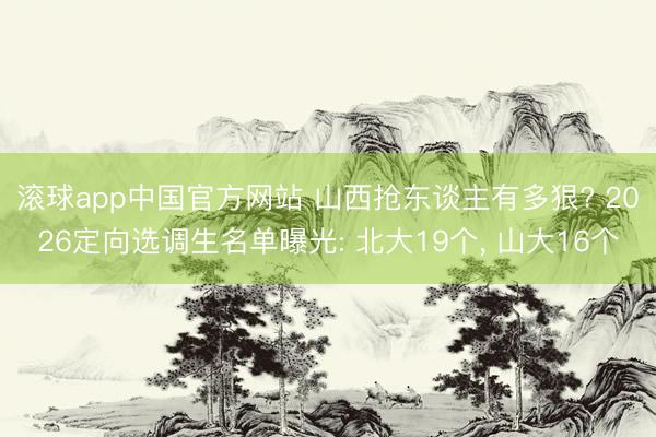 滚球app中国官方网站 山西抢东谈主有多狠? 2026定向选调生名单曝光: 北大19个， 山大16个
