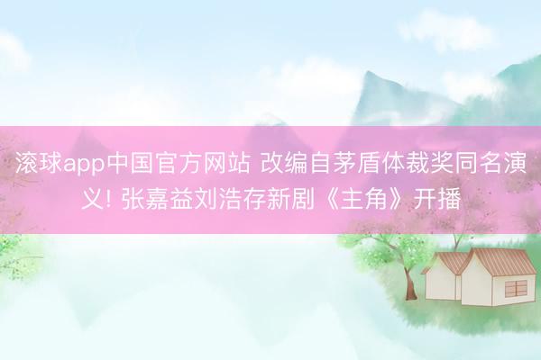 滚球app中国官方网站 改编自茅盾体裁奖同名演义! 张嘉益刘浩存新剧《主角》开播