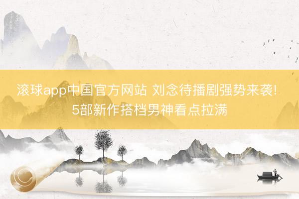 滚球app中国官方网站 刘念待播剧强势来袭! 5部新作搭档男神看点拉满
