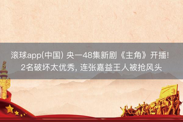 滚球app(中国) 央一48集新剧《主角》开播! 2名破坏太优秀， 连张嘉益王人被抢风头