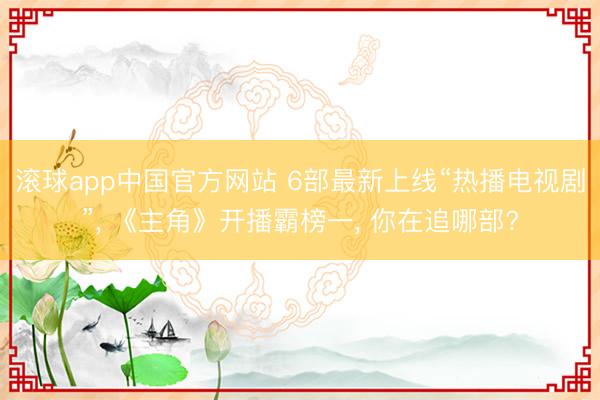 滚球app中国官方网站 6部最新上线“热播电视剧”， 《主角》开播霸榜一， 你在追哪部?