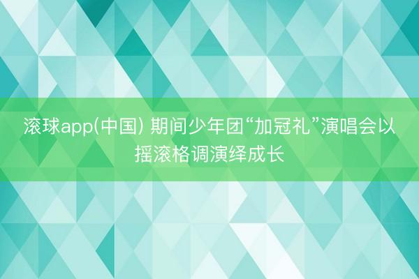 滚球app(中国) 期间少年团“加冠礼”演唱会以摇滚格调演绎成长