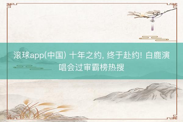 滚球app(中国) 十年之约， 终于赴约! 白鹿演唱会过审霸榜热搜