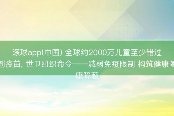 滚球app(中国) 全球约2000万儿童至少错过一剂疫苗， 世卫组织命令——减弱免疫限制 构筑健康障蔽