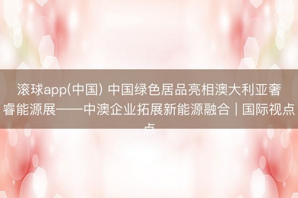 滚球app(中国) 中国绿色居品亮相澳大利亚奢睿能源展——中澳企业拓展新能源融合 | 国际视点