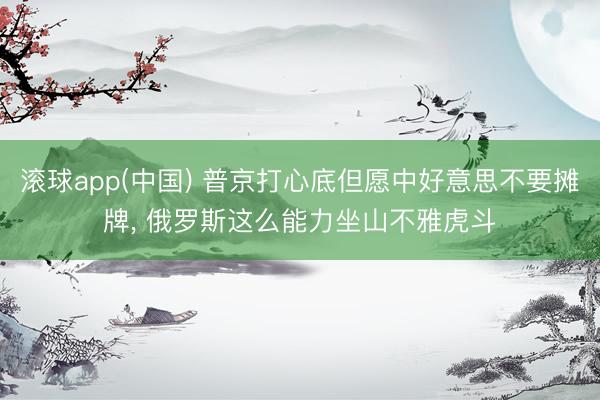 滚球app(中国) 普京打心底但愿中好意思不要摊牌， 俄罗斯这么能力坐山不雅虎斗