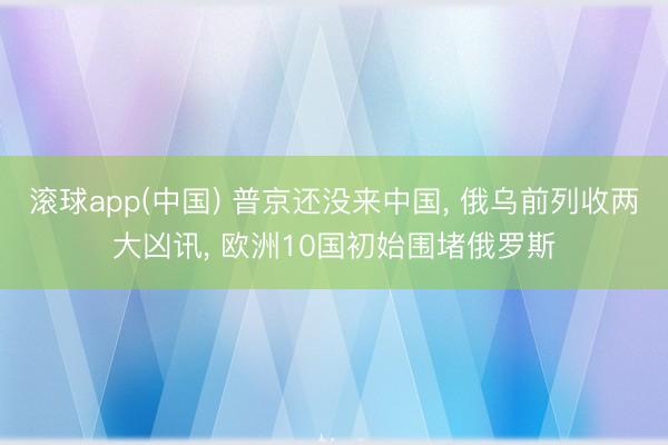 滚球app(中国) 普京还没来中国， 俄乌前列收两大凶讯， 欧洲10国初始围堵俄罗斯