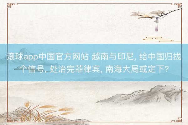 滚球app中国官方网站 越南与印尼， 给中国归拢个信号， 处治完菲律宾， 南海大局或定下?