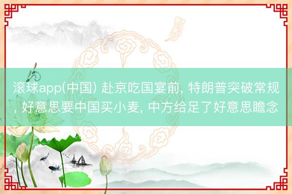 滚球app(中国) 赴京吃国宴前， 特朗普突破常规， 好意思要中国买小麦， 中方给足了好意思瞻念