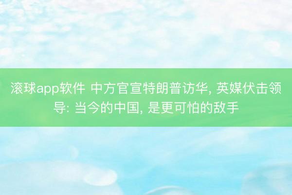 滚球app软件 中方官宣特朗普访华， 英媒伏击领导: 当今的中国， 是更可怕的敌手