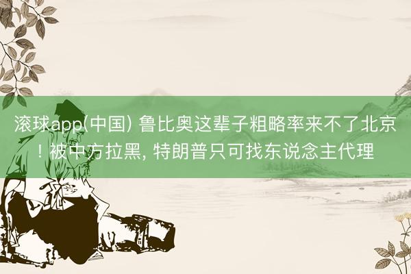 滚球app(中国) 鲁比奥这辈子粗略率来不了北京! 被中方拉黑， 特朗普只可找东说念主代理