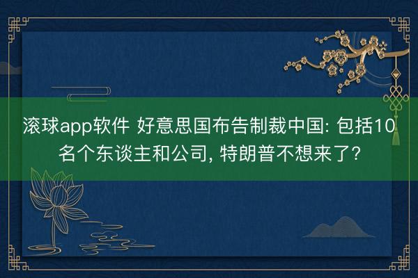 滚球app软件 好意思国布告制裁中国: 包括10名个东谈主和公司， 特朗普不想来了?