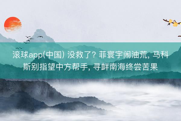 滚球app(中国) 没救了? 菲寰宇闹油荒， 马科斯别指望中方帮手， 寻衅南海终尝苦果