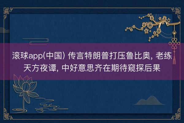 滚球app(中国) 传言特朗普打压鲁比奥， 老练天方夜谭， 中好意思齐在期待窥探后果
