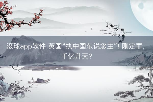 滚球app软件 英国“执中国东说念主”! 刚定罪， 千亿升天?