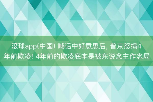 滚球app(中国) 喊话中好意思后， 普京怒揭4年前欺凌! 4年前的欺凌底本是被东说念主作念局
