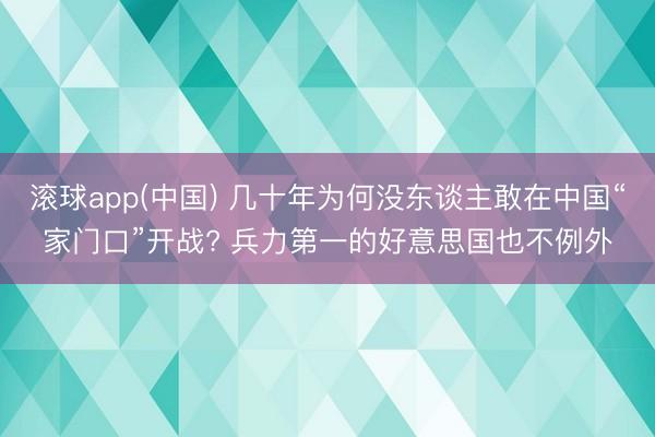 滚球app(中国) 几十年为何没东谈主敢在中国“家门口”开战? 兵力第一的好意思国也不例外
