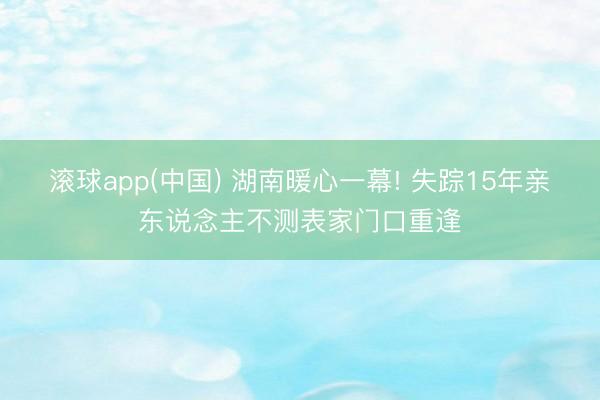 滚球app(中国) 湖南暖心一幕! 失踪15年亲东说念主不测表家门口重逢